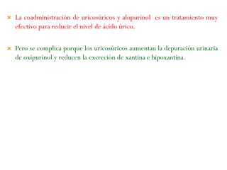  La coadministración de uricosúricos y alopurinol es un tratamiento muy
efectivo para reducir el nivel de ácido úrico.
 Pero se complica porque los uricosúricos aumentan la depuración urinaria
de oxipurinol y reducen la excreción de xantina e hipoxantina.
 