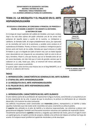 DEPARTAMENTO DE GEOGRAFÍA E HISTORIA
                     MATERIA: HISTORIA DEL ARTE
                  PROFESORA: TERESA FERNÁNDEZ DIEZ
         I.E.S. ALDONZA LORENZO (LA PUEBLA DE ALMORADIEL)


TEMA 21- LA MEZQUITA Y EL PALACIO EN EL ARTE
HISPANOMUSULMÁN
  DE ESCLAVA A CONCUBINA, DE CONCUBINA A PRINCESA, DE PRINCESA A
       MADRE, DE MADRE A AMANTE Y DE AMANTE AL DESTIERRO.
                            LA HISTORIA DE SUBH
En la etapa de mayor esplendor del califato de Córdoba, una mujer, esclava,
llegó a las más altas esferas del poder utilizando una de las armas más                     DIBUJO DE
                                                                                           Edward Clark
peligrosa de aquella época y quizás de la nuestra, su inteligencia y
sabiduría. Se llamaba Subh, de origen probablemente vasco, fue capturada
en las montañas del norte de la península, y vendida como esclava en el
esplendoroso Al-Ándalus. Pronto, en honor a su belleza e inteligencia pasó a
formar parte del harén de los califas. Reinaba por aquel entonces el califa
Al-Hakam II, que a la llegada de Subh al harem real, aún no había logrado
tener descendencia con ninguna de sus concubinas; Subh no solo le dio un
hijo y heredero, Hisam II, sino que Aurora, que así se llamaba antes de ser
de nuevo bautizada, era más lista que el resto de grandes varones que la
rodearon en su vida, hasta que, claro, se enamoró del menos adecuado,
Almanzor, y esto supuso su perdición.
Si quieres saber cómo termina esta historia lee en el blog MASARTE, en el
tema 21, la cabecera del mismo.                                                    EL BOTE DE ZAMORA. REGALO DE
                                                                                        AL-ALHAKAM A SUBH

ÍNDICE
1- INTRODUCCIÓN. CARACTERÍSTICAS GENERALES DEL ARTE ISLÁMICO
2- ETAPAS DEL ARTE HIPANOMUSULMÁN
3- LA MEZQUITA EN EL ARTE HISPANOMUSULMÁN
4- EL PALACIO EN EL ARTE HISPANOMUSULMÁN
5- BIBLIOGRAFÍA

1- INTRODUCCIÓN. CARACTERÍSTICAS DEL ARTE ISLÁMICO
El arte islámico parte de la prohibición de representar la figura humana, convirtiendo a la arquitectura en
la más importante de las arte. A pesar de que la escultura y la pintura no disfrutaron de un relevante
desarrollo, sí lo tuvieron las artes suntuarias.
Los edificios musulmanes están construidos con materiales pobres, mampostería y el ladrillo y todos
aquellos materiales que más tarde serán revestidos con yeso; raramente se utiliza la piedra.
El soporte más utilizado es el pilar de ladrillo y la columna reaprovechada. Las columnas y pilares son
generalmente delgados También será frecuente encontrar columnas con capiteles de inspiración clásica.
Inicialmente aprovecharon capiteles romanos y visigodos que obtenían de restos, pero en el siglo X crean
un capitel genuino, el capitel corintio de avispero, debido a los orificios de trépano al estilizar las hojas de
acanto. En la época nazarí proliferó el capitel de mocárabes y el de ataurique.


                                                                                                              1
 