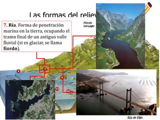 Las formas del relieve terrestre
7. Ría. Forma de penetración
marina en la tierra, ocupando el
tramo final de un antiguo valle
fluvial (si es glaciar, se llama
fiordo).
Ría de Vigo
Fiordo
noruego
 