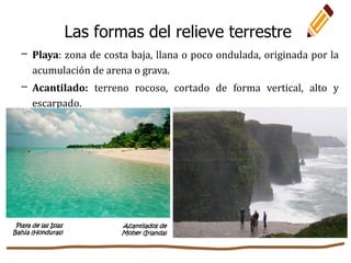 Las formas del relieve terrestre
– Playa: zona de costa baja, llana o poco ondulada, originada por la
acumulación de arena o grava.
– Acantilado: terreno rocoso, cortado de forma vertical, alto y
escarpado.
Playa de las Islas
Bahía (Honduras)
Acantilados de
Moher (Irlanda)
 