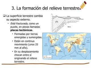 3. La formación del relieve terrestre
 La superficie terrestre cambia
su aspecto externo.
– Está fracturada, como un
puzzle, en piezas llamadas
placas tectónicas.
• Formadas por tierras
emergidas y sumergidas.
• Están en continuo
movimiento (unos 25
mm al año).
• En su desplazamiento
chocan entre sí
originando el relieve
terrestre.
 