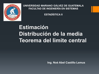 Estimación
Distribución de la media
Teorema del limite central
Ing. Noé Abel Castillo Lemus
UNIVERSIDAD MARIANO GÁLVEZ DE GUATEMALA
FACULTAD DE INGENIERÍA EN SISTEMAS
ESTADÍSTICA II
 