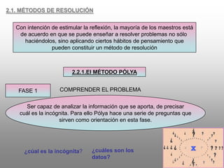 2.1. MÉTODOS DE RESOLUCIÓNCon intención de estimular la reflexión, la mayoría de los maestros estáde acuerdo en que se puede enseñar a resolver problemas no sólo haciéndolos, sino aplicando ciertos hábitos de pensamiento quepueden constituir un método de resolución2.2.1.El MÉTODO PÓLYAFASE 1COMPRENDER EL PROBLEMASer capaz de analizar la información que se aporta, de precisarcuál es la incógnita. Para ello Pólya hace una serie de preguntas quesirven como orientación en esta fase.¿cuáles son los datos?¿cúal es la incógnita?