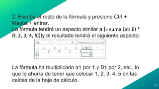 2. Escriba el resto de la fórmula y presione Ctrl +
Mayús + entrar.
La fórmula tendrá un aspecto similar a {= suma (a1: E1 *
{1, 2, 3, 4, 5})}y el resultado tendrá el siguiente aspecto:
La fórmula ha multiplicado a1 por 1 y B1 por 2, etc., lo
que le ahorra de tener que colocar 1, 2, 3, 4, 5 en las
celdas de la hoja de cálculo.
11
 