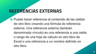 REFERENCIAS EXTERNAS
⦿ Puede hacer referencia al contenido de las celdas
de otro libro creando una fórmula de referencia
externa. Una referencia externa (también
denominada vínculo) es una referencia a una celda
o rango de una hoja de cálculo en otro libro de
Excel o una referencia a un nombre definido en
otro libro.
16
 
