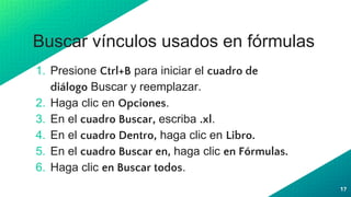 Buscar vínculos usados en fórmulas
1. Presione Ctrl+B para iniciar el cuadro de
diálogo Buscar y reemplazar.
2. Haga clic en Opciones.
3. En el cuadro Buscar, escriba .xl.
4. En el cuadro Dentro, haga clic en Libro.
5. En el cuadro Buscar en, haga clic en Fórmulas.
6. Haga clic en Buscar todos.
17
 