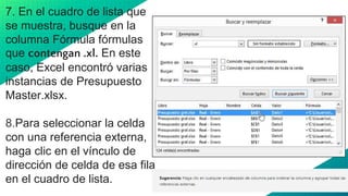 7. En el cuadro de lista que
se muestra, busque en la
columna Fórmula fórmulas
que contengan .xl. En este
caso, Excel encontró varias
instancias de Presupuesto
Master.xlsx.
8.Para seleccionar la celda
con una referencia externa,
haga clic en el vínculo de
dirección de celda de esa fila
en el cuadro de lista.
18
 