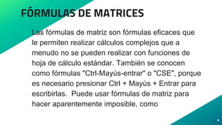 FÓRMULAS DE MATRICES
⦿ Las fórmulas de matriz son fórmulas eficaces que
le permiten realizar cálculos complejos que a
menudo no se pueden realizar con funciones de
hoja de cálculo estándar. También se conocen
como fórmulas "Ctrl-Mayús-entrar" o "CSE", porque
es necesario presionar Ctrl + Mayús + Entrar para
escribirlas. Puede usar fórmulas de matriz para
hacer aparentemente imposible, como
4
 