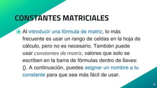 CONSTANTES MATRICIALES
⦿ Al introducir una fórmula de matriz, lo más
frecuente es usar un rango de celdas en la hoja de
cálculo, pero no es necesario. También puede
usar constantes de matriz, valores que solo se
escriben en la barra de fórmulas dentro de llaves:
{}. A continuación, puedes asignar un nombre a tu
constante para que sea más fácil de usar.
9
 
