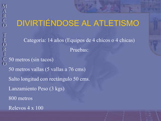 DIVIRTIÉNDOSE AL ATLETISMO
Categoría: 14 años (Equipos de 4 chicos o 4 chicas)
Pruebas:
50 metros (sin tacos)
50 metros vallas (5 vallas a 76 cms)
Salto longitud con rectángulo 50 cms.
Lanzamiento Peso (3 kgs)
800 metros
Relevos 4 x 100
 
