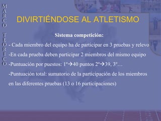 DIVIRTIÉNDOSE AL ATLETISMO
Sistema competición:
- Cada miembro del equipo ha de participar en 3 pruebas y relevo
-En cada prueba deben participar 2 miembros del mismo equipo
-Puntuación por puestos: 1º40 puntos 2º39, 3º…
-Puntuación total: sumatorio de la participación de los miembros
en las diferentes pruebas (13 o 16 participaciones)
 