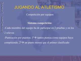 JUGANDO AL ATLETISMO
Competición por equipos
Sistema competición:
-Cada miembro del equipo ha de participar en 2 pruebas y en los
2 relevos
-Puntuación por puestos: 1º tantos puntos como equipos haya
compitiendo, 2º un punto menos que el primer clasificado
 