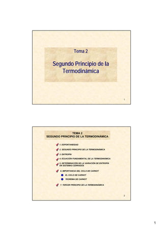 1
1
Tema 2
Segundo Principio de la
Termodinámica
2
1. ESPONTANEIDAD
TEMA 2
SEGUNDO PRINCIPIO DE LA TERMODINÁMICA
2. SEGUNDO PRINCIPIO DE LA TERMODINÁMICA
4. ECUACIÓN FUNDAMENTAL DE LA TERMODINÁMICA
3. ENTROPÍA
5. DETERMINACIÓN DE LA VARIACIÓN DE ENTROPÍA
EN SISTEMAS CERRADOS
7. TERCER PRINCIPIO DE LA TERMODINÁMICA
6. IMPORTANCIA DEL CICLO DE CARNOT
EL CICLO DE CARNOT
TEOREMA DE CARNOT
 