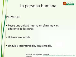 La persona humana
INDIVIDUO:
• Posee una unidad interna en sí mismo y es
diferente de los otros.
• Único e irrepetible.
• Singular, inconfundible, insustituible.
Pbro. Lic. Escinjahuer Pedroza
 