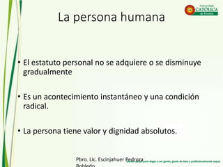 La persona humana
• El estatuto personal no se adquiere o se disminuye
gradualmente
• Es un acontecimiento instantáneo y una condición
radical.
• La persona tiene valor y dignidad absolutos.
Pbro. Lic. Escinjahuer Pedroza
 