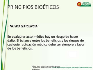 PRINCIPIOS BIOÉTICOS
• NO MALEFICENCIA:
En cualquier acto médico hay un riesgo de hacer
daño. El balance entre los beneficios y los riesgos de
cualquier actuación médica debe ser siempre a favor
de los beneficios.
Pbro. Lic. Escinjahuer Pedroza
 