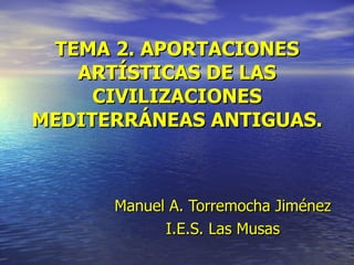 TEMA 2. APORTACIONES ARTÍSTICAS DE LAS CIVILIZACIONES MEDITERRÁNEAS ANTIGUAS. Manuel   A. Torremocha Jiménez I.E.S. Las Musas 