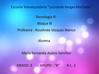 Escuela Telesecundaria “Leonardo Vargas Machado”
Tecnología lll
Bloque lll
Profesora : Rosalinda Vázquez Atenco

Alumna
María Fernanda Avalos Sánchez
GRADO: 3

GRUPO : “B”

N.L. 3

 