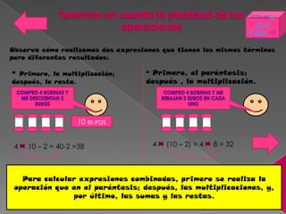 VolverÍn
                                                                    dice
                                                                 Índex al
                                                                   índice
Observa cómo realizamos dos expresiones que tienen los mismos términos
pero diferentes resultados:

º Primero, la multiplicación;      º Primero, el paréntesis;
después, la resta.                 después , la multiplicación.




                   10 euros


 4   10 – 2 = 40-2 =38               4   (10 – 2) = 4   8 = 32



   Para calcular expresiones combinadas, primero se realiza la
 operación que en el paréntesis; después, las multiplicaciones, y,
               por último, las sumas y las restas.
 