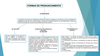 FORMAS DE PRONUNCIAMIENTO
LA SENTENCIA
La sentencia es el acto que materializa la decisión del tribunal; constituye un acto formal, ya que su finalidad es
establecer la solución que el orden jurídico, a través de la institución judicial, ha encontrado para el caso que
motivó el proceso; por lo cual es el acto decisorio de todo proceso.
Art 344 COPP
Cerrado el debate, el Juez retira de la
Sala a elaborar la sentencia y
convocará a las partes para el mismo
día, a fin de imponerlos del contenido
de ésta
Congruencia entre Sentencia y
Acusación
Art 345 COPP
La sentencia de condena no puede sobrepasar el hecho y las
circunstancias descritos en la acusación y en el auto de
apertura a juicio. En la sentencia condenatoria, el tribunal
podrá dar al hecho una calificación jurídica distinta a la de la
acusación o del auto de apertura a juicio, o aplicar penas más
graves o medidas de seguridad.
Pero, el acusado no puede ser condenado en virtud de un
precepto penal distinto del invocado en la acusación,
comprendida su ampliación, o en el auto de
apertura a juicio, si previamente no fue advertido o advertida,
como lo ordena el artículo
333 de este Código
Formalidades de la
sentencia
Debe contener: 1. La mención del tribunal y la fecha en que se dicta; el
nombre y apellido del acusado y los demás datos que sirvan para determinar
su identidad personal.
2. La enunciación de los hechos y circunstancias que hayan sido objeto del
juicio.
3. La determinación precisa y circunstanciada de los hechos que el tribunal
estime acreditados.
4. La exposición concisa de sus fundamentos de hecho y de derecho.
5. La decisión expresa sobre el sobreseimiento, absolución o condena del
acusado, especificándose en este caso con claridad las sanciones que se
impongan.
6. La firma del Juez
 
