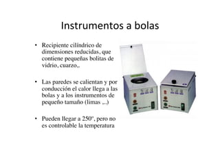 Instrumentos	
  a	
  bolas	
  
•  Recipiente cilíndrico de
dimensiones reducidas, que
contiene pequeñas bolitas de
vidrio, cuarzo,.	

•  Las paredes se calientan y por
conducción el calor llega a las
bolas y a los instrumentos de
pequeño tamaño (limas ,..)	

•  Pueden llegar a 250º, pero no
es controlable la temperatura	

 
