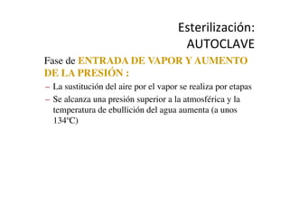Esterilización:	
  
AUTOCLAVE	
  
•  Fase de ENTRADA DE VAPOR Y AUMENTO
DE LA PRESIÓN :	

–  La sustitución del aire por el vapor se realiza por etapas	

–  Se alcanza una presión superior a la atmosférica y la
temperatura de ebullición del agua aumenta (a unos
134ºC)	

 