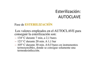 Esterilización:	
  
AUTOCLAVE	
  
•  Fase de ESTERILIZACIÓN	

•  Los valores empleados en el AUTOCLAVE para
conseguir la esterilización son:	

–  134º C durante 7 min, a 2,1 bares	

–  121º C durante 20 min. A 1,1 bar	

–  105º C durante 30 min. A 0,5 bares en instrumentos
termosensibles, donde se consigue solamente una
termodesinfección.	

 