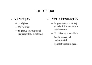 autoclave	
  
•  VENTAJAS	

–  Es rápido	

–  Muy eﬁcaz	

–  Se puede introducir el
instrumental embolsado	

•  INCONVENIENTES	

–  Es preciso un lavado y
secado del instrumental
previamente	

–  Necesita agua destilada	

–  Puede corroer el
instrumental	

–  Es relativamente caro	

 