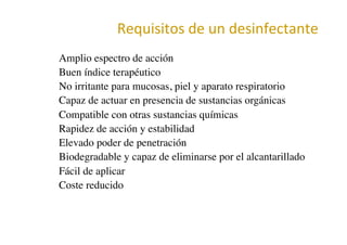 Requisitos	
  de	
  un	
  desinfectante	
  
•  Amplio espectro de acción	

•  Buen índice terapéutico	

•  No irritante para mucosas, piel y aparato respiratorio	

•  Capaz de actuar en presencia de sustancias orgánicas	

•  Compatible con otras sustancias químicas	

•  Rapidez de acción y estabilidad	

•  Elevado poder de penetración	

•  Biodegradable y capaz de eliminarse por el alcantarillado	

•  Fácil de aplicar	

•  Coste reducido	

 