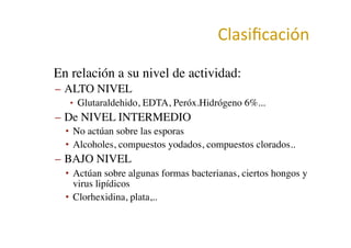 Clasiﬁcación	
  
•  En relación a su nivel de actividad:	

–  ALTO NIVEL	

•  Glutaraldehido, EDTA, Peróx.Hidrógeno 6%...	

–  De NIVEL INTERMEDIO	

•  No actúan sobre las esporas	

•  Alcoholes, compuestos yodados, compuestos clorados..	

–  BAJO NIVEL	

•  Actúan sobre algunas formas bacterianas, ciertos hongos y
virus lipídicos	

•  Clorhexidina, plata,..	

 