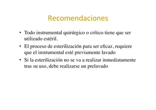 Recomendaciones	
  
•  Todo instrumental quirúrgico o crítico tiene que ser
utilizado estéril.	

•  El proceso de esterilización para ser eﬁcaz, requiere
que el instrumental esté previamente lavado	

•  Si la esterilización no se va a realizar inmediatamente
tras su uso, debe realizarse un prelavado	

 