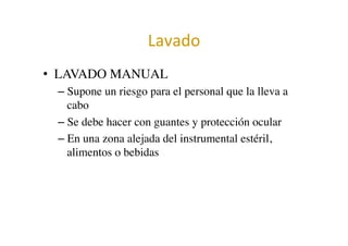 Lavado	
  	
  
•  LAVADO MANUAL	

– Supone un riesgo para el personal que la lleva a
cabo	

– Se debe hacer con guantes y protección ocular	

– En una zona alejada del instrumental estéril,
alimentos o bebidas	

 