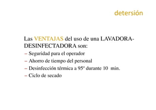 detersión	
  
•  Las VENTAJAS del uso de una LAVADORA-
DESINFECTADORA son:	

–  Seguridad para el operador	

–  Ahorro de tiempo del personal	

–  Desinfección térmica a 95º durante 10 min.	

–  Ciclo de secado	

 