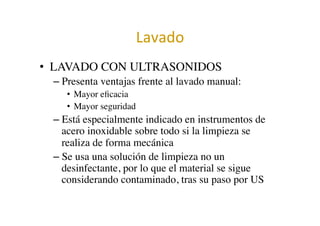 Lavado	
  	
  
•  LAVADO CON ULTRASONIDOS	

– Presenta ventajas frente al lavado manual:	

•  Mayor eﬁcacia	

•  Mayor seguridad	

– Está especialmente indicado en instrumentos de
acero inoxidable sobre todo si la limpieza se
realiza de forma mecánica	

– Se usa una solución de limpieza no un
desinfectante, por lo que el material se sigue
considerando contaminado, tras su paso por US	

 