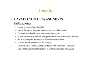 Lavado	
  	
  
•  LAVADO CON ULTRASONIDOS :
Indicaciones	

–  Llenar la cubeta hasta la señal	

–  Usar solución de limpieza recomendada por el fabricante	

–  El instrumental debe estar totalmente sumergido	

–  Si son instrumentos dobles, hay que introducirlos abiertos (ej: tijeras)	

–  No es aconsejable introducir el instrumental rotatorio	

–  El baño de US puede dañar los espejos	

–  La solución de limpieza debe cambiarse como mínimo 1 vez /dia	

–  Una vez ﬁnalizado el traamiento, el instrumental debe enjuagarse	

 