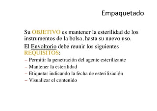 Empaquetado	
  
•  Su OBJETIVO es mantener la esterilidad de los
instrumentos de la bolsa, hasta su nuevo uso.	

•  El Envoltorio debe reunir los siguientes
REQUISITOS: 	

–  Permitir la penetración del agente esterilizante	

–  Mantener la esterilidad	

–  Etiquetar indicando la fecha de esterilización	

–  Visualizar el contenido	

 