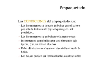 Empaquetado	
  
•  Las CONDICIONES del empaquetado son:	

–  Los instrumentos se pueden embolsar en solitario o
por sets de tratamiento (ej: set quirúrgico, set
protésico,..	

–  Los instrumentos se embolsan totalmente secos	

–  Instrumentos constituidos por dos elementos (ej:
tijeras,..) se embolsan abiertos	

–  Debe eliminarse totalmente el aire del interior de la
bolsa.	

–  Las bolsas pueden ser termosellables o autosellables	

 