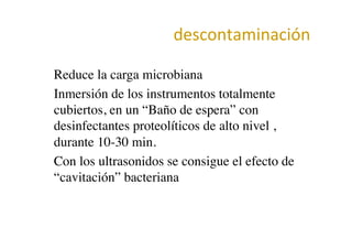 descontaminación	
  
•  Reduce la carga microbiana	

•  Inmersión de los instrumentos totalmente
cubiertos, en un “Baño de espera” con
desinfectantes proteolíticos de alto nivel ,
durante 10-30 min.	

•  Con los ultrasonidos se consigue el efecto de
“cavitación” bacteriana	

 