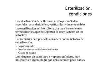 Esterilización:	
  
condiciones	
  
•  La esterilización debe llevarse a cabo por métodos
repetibles, estandarizables, veriﬁcables y documentables	

•  La esterilización en frío sólo se usa para instrumentos
termosensibles, que no soportan la esterilización de un
autoclave	

•  La normativa europea solo considera como métodos de
esterilización:	

–  Vapor saturado	

–  Irradiación con radiaciones ionizantes	

–  Óxido de etileno	

•  Los sistemas de calor seco y vapores químicos, muy
utilizados en Odontología son considerados poco ﬁables	

 