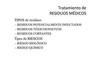 Tratamiento	
  de	
  	
  
RESIDUOS	
  MÉDICOS	
  
•  TIPOS de residuos	

–  RESIDUOS POTENCIALMENTE INFECTADOS	

–  RESIDUOS TÓXICOS/NOCIVOS	

–  RESIDUOS CORTANTES	

•  Tipos de RIESGOS	

–  RIESGO BIOLÓGICO	

–  RIESGO QUÍMICO	

 