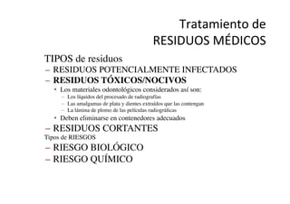 Tratamiento	
  de	
  	
  
RESIDUOS	
  MÉDICOS	
  
•  TIPOS de residuos	

–  RESIDUOS POTENCIALMENTE INFECTADOS	

–  RESIDUOS TÓXICOS/NOCIVOS	

•  Los materiales odontológicos considerados así son:	

–  Los líquidos del procesado de radiografías	

–  Las amalgamas de plata y dientes extraídos que las contengan	

–  La lámina de plomo de las películas radiográﬁcas	

•  Deben eliminarse en contenedores adecuados	

–  RESIDUOS CORTANTES	

•  Tipos de RIESGOS	

–  RIESGO BIOLÓGICO	

–  RIESGO QUÍMICO	

 