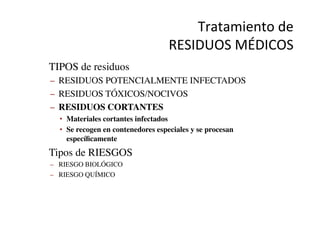 Tratamiento	
  de	
  	
  
RESIDUOS	
  MÉDICOS	
  
•  TIPOS de residuos	

–  RESIDUOS POTENCIALMENTE INFECTADOS	

–  RESIDUOS TÓXICOS/NOCIVOS	

–  RESIDUOS CORTANTES	

•  Materiales cortantes infectados	

•  Se recogen en contenedores especiales y se procesan
especíﬁcamente	

•  Tipos de RIESGOS	

–  RIESGO BIOLÓGICO	

–  RIESGO QUÍMICO	

 