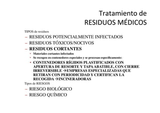 Tratamiento	
  de	
  	
  
RESIDUOS	
  MÉDICOS	
  
•  TIPOS de residuos	

–  RESIDUOS POTENCIALMENTE INFECTADOS	

–  RESIDUOS TÓXICOS/NOCIVOS	

–  RESIDUOS CORTANTES	

•  Materiales cortantes infectados	

•  Se recogen en contenedores especiales y se procesan especíﬁcamente:	

•  CONTENEDORES RÍGIDOS PLASTIFICADOS CON
APERTURA DE RESORTE Y TAPAABATIBLE, CON CIERRE
IRREVERSIBLE àEMPRESAS ESPECIALIZADAS QUE
RETIRAN CON PERIODICIDAD Y CERTIFICAN LA
RECOGIDA àINCINERADORAS	

•  Tipos de RIESGOS	

–  RIESGO BIOLÓGICO	

–  RIESGO QUÍMICO	

 