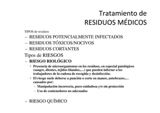 Tratamiento	
  de	
  	
  
RESIDUOS	
  MÉDICOS	
  
•  TIPOS de residuos	

–  RESIDUOS POTENCIALMENTE INFECTADOS	

–  RESIDUOS TÓXICOS/NOCIVOS	

–  RESIDUOS CORTANTES	

•  Tipos de RIESGOS	

–  RIESGO BIOLÓGICO	

•  Presencia de microorganismos en los residuos, en especial patológicos
(sangre, dientes, tejidos blandos,…) que pueden infectar a los
trabajadores de la cadena de recogida y desinfección.	

•  El riesgo suele deberse a punción o corte en manos, antebrazos,…
causados por:	

–  Manipulación incorrecta, poco cuidadosa y/o sin protección	

–  Uso de contenedores no adecuados	

–  RIESGO QUÍMICO	

 