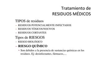 Tratamiento	
  de	
  	
  
RESIDUOS	
  MÉDICOS	
  
•  TIPOS de residuos	

–  RESIDUOS POTENCIALMENTE INFECTADOS	

–  RESIDUOS TÓXICOS/NOCIVOS	

–  RESIDUOS CORTANTES	

•  Tipos de RIESGOS	

–  RIESGO BIOLÓGICO	

–  RIESGO QUÍMICO	

•  Son debidos a la presencia de sustancias químicas en los
residuos. Ej: desinfectantes, fármacos,…	

 