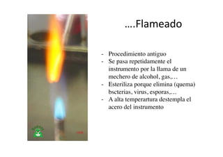 ….Flameado	
  
-  Procedimiento antiguo 	

-  Se pasa repetidamente el
instrumento por la llama de un
mechero de alcohol, gas,…	

-  Esteriliza porque elimina (quema)
bscterias, virus, esporas,…	

-  A alta temperartura destempla el
acero del instrumento	

 