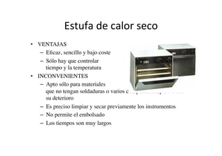 Estufa	
  de	
  calor	
  seco	
  
•  VENTAJAS	

–  Eﬁcaz, sencillo y bajo coste	

–  Sólo hay que controlar el
tiempo y la temperatura (termómetro)	

•  INCONVENIENTES	

–  Apto sólo para materiales metálicos
que no tengan soldaduras o varios componentes, para evitar
su deterioro	

–  Es preciso limpiar y secar previamente los instrumentos	

–  No permite el embolsado	

–  Los tiempos son muy largos	

 