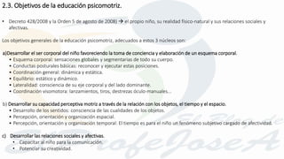 • Decreto 428/2008 y la Orden 5 de agosto de 2008)  el propio niño, su realidad físico-natural y sus relaciones sociales y
afectivas.
Los objetivos generales de la educación psicomotriz, adecuados a estos 3 núcleos son:
a)Desarrollar el ser corporal del niño favoreciendo la toma de conciencia y elaboración de un esquema corporal.
• Esquema corporal: sensaciones globales y segmentarias de todo su cuerpo.
• Conductas posturales básicas: reconocer y ejecutar estas posiciones.
• Coordinación general: dinámica y estática.
• Equilibrio: estático y dinámico.
• Lateralidad: consciencia de su eje corporal y del lado dominante.
• Coordinación visomotora: lanzamientos, tiros, destrezas óculo-manuales...
b) Desarrollar su capacidad perceptiva motriz a través de la relación con los objetos, el tiempo y el espacio.
• Desarrollo de los sentidos: consciencia de las cualidades de los objetos.
• Percepción, orientación y organización espacial.
• Percepción, orientación y organización temporal: El tiempo es para el niño un fenómeno subjetivo cargado de afectividad.
c) Desarrollar las relaciones sociales y afectivas.
• Capacitar al niño para la comunicación.
• Potenciar su creatividad.
2.3. Objetivos de la educación psicomotriz.
 
