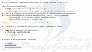 • El proceso educativo partirá del movimiento espontáneo para afirmarlo y controlarlo de forma paulatina.
Algunas formas típicas de gesticulación :
 La cabeza  elemento principal de recepción y emisión de mensajes.
 Sus movimientos pueden indicar afirmación, negación y duda.
 Estas posibilidades se multiplican con las aportaciones de los ojos, labios, cejas, nariz, los músculos faciales, etc…
 Las manos  constituyen un foco de expresión cuyos gestos tienen un significado compartido por todas las culturas.
 Las piernas y los pies  emiten mensajes a través de las posturas y del ritmo y forma de desplazamiento.
 Piernas separadas y los pies en el suelo transmiten sensación de estabilidad
 Las piernas juntas dan impresión de sumisión y respeto.
El desplazamiento  recurso básico de las orientaciones metodológicas  siguientes aspectos:
• El significado de los gestos será claro, preciso y unívoco, para evitar la desorientación del niño:
 Espacio amplio y desocupado facilita el movimiento
 La imitación será el procedimiento básico
 Actividades en forma de juego
 Enfoque globalizado
Combinación de gesto y movimiento  características:
 La intensidad
 El uso del espacio
 La duración y el contenido
 