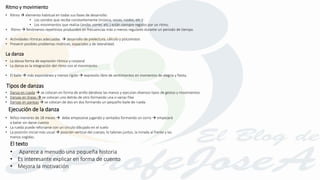 • Niños menores de 18 meses  debe empezarse jugando y sentados formando un corro  empezará
a bailar sin darse cuenta
• La rueda puede reforzarse con un círculo dibujado en el suelo
• La posición inicial más usual  posición vertical del cuerpo, lo talones juntos, la mirada al frente y las
manos cogidas.
Ritmo y movimiento
• Ritmo  elemento habitual en todas sus fases de desarrollo:
• Los sonidos que recibe constantemente (música, voces, ruidos, etc.)
• Los movimientos que realiza (andar, correr, etc.) están siempre regidos por un ritmo.
• Ritmo  fenómenos repetitivos producidos en frecuencias más o menos regulares durante un periodo de tiempo.
• Actividades rítmicas adecuadas  desarrollo de prelectura, cálculo y psicomotor.
• Prevenir posibles problemas motrices, espaciales y de lateralidad.
La danza
• La danza forma de expresión rítmica y corporal
• La danza es la integración del ritmo con el movimiento.
• El baile  más espontáneo y menos rígido  expresión libre de sentimientos en momentos de alegría y fiesta.
Tipos de danzas
• Danza en rueda  se colocan en forma de anillo dándose las manos y ejecutan diversos tipos de gestos y movimientos
• Danzas en líneas  se colocan uno detrás de otro formando una o varias filas
• Danzas en parejas  se colocan de dos en dos formando un pequeño baile de rueda
Ejecución de la danza
• Aparece a menudo una pequeña historia
• Es interesante explicar en forma de cuento
• Mejora la motivación
El texto
 